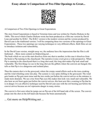 Essay about A Comparison of Two Film Openings to Great...
A Comparison of Two Film Openings to Great Expectations
The story Great Expectations is based in Victorian times and was written by Charles Dickens in the
1860s. This novel which Charles Dickens wrote has been produced as a film one version by David
Lean and another by B.B.C. The B.B.C version is the modern version and the version produced by
David Lean is the traditional version. I will be comparing these two versions of the openings to Great
Expectations . These two openings use varying techniques to very different effects. Both films set out
to introduce isolation and vulnerability.
In the David Lean version, straight away we, the audience have the impressions that the film is old
fashioned ... Show more content on Helpwriting.net ...
The book which we see at the start dissolves from one shot to another; in this case it dissolves from
the book to Pip running to the churchyard. The narrative (voice over) gives a wide perspective. When
Pip is running to the churchyard there is a long shot used, this long shot makes Pip look small and
vulnerable. The first things we see in the long shot are the gibbets where the convicts are hanged; this
tells us that Pip is in a dangerous and isolated place.
Then the camera shot is in the graveyard, where the creepy sound effects such as the trees creaking
and the wind whistling come into play. The scenery is very spine chilling in the graveyard. The wind
gets louder as Pip gets more tense and the tree creeks just before the convict arrives so the entrance is
made more dramatic. We see a tree from Pips eyes this makes him look very small and vulnerable. We
also hear an owl hoot again just before the convict arrives, this hoot acts like a warning to Pip that he
is in danger. It is an effective technique used by David Lean uses with the owl hooting just before the
convict arrives because an owl represents danger in many stories.
The convict is first seen when he jumps out on Pip out of the left hand side of the screen. The convict
jumps into the shot on the left hand side because the brain automatically
... Get more on HelpWriting.net ...
 