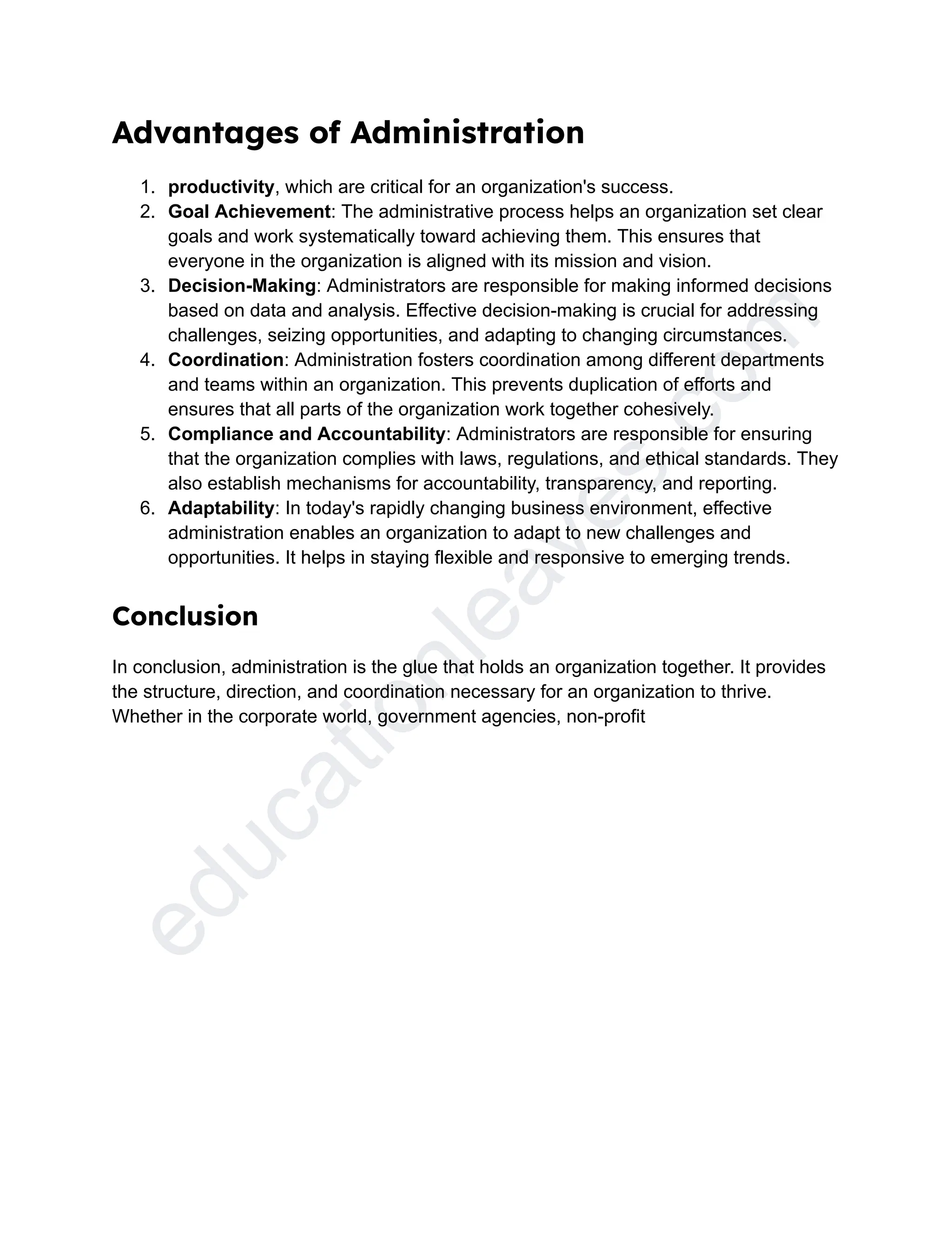 e
d
u
c
a
t
i
o
n
l
e
a
v
e
s
.
c
o
m
Advantages of Administration
1. productivity, which are critical for an organization's success.
2. Goal Achievement: The administrative process helps an organization set clear
goals and work systematically toward achieving them. This ensures that
everyone in the organization is aligned with its mission and vision.
3. Decision-Making: Administrators are responsible for making informed decisions
based on data and analysis. Effective decision-making is crucial for addressing
challenges, seizing opportunities, and adapting to changing circumstances.
4. Coordination: Administration fosters coordination among different departments
and teams within an organization. This prevents duplication of efforts and
ensures that all parts of the organization work together cohesively.
5. Compliance and Accountability: Administrators are responsible for ensuring
that the organization complies with laws, regulations, and ethical standards. They
also establish mechanisms for accountability, transparency, and reporting.
6. Adaptability: In today's rapidly changing business environment, effective
administration enables an organization to adapt to new challenges and
opportunities. It helps in staying flexible and responsive to emerging trends.
Conclusion
In conclusion, administration is the glue that holds an organization together. It provides
the structure, direction, and coordination necessary for an organization to thrive.
Whether in the corporate world, government agencies, non-profit
 