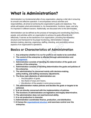 e
d
u
c
a
t
i
o
n
l
e
a
v
e
s
.
c
o
m
What is Administration?
Administration is a fundamental pillar of any organization, playing a vital role in ensuring
its smooth and effective operation. It encompasses various activities and
responsibilities, all aimed at achieving the organization's goals and objectives. This
article will explain what administration is, its characteristics, functions, types, and why
it's important in different sectors. Additionally, we discussed who is the administrator.
Administration can be defined as the process of managing and coordinating resources,
people, and activities within an organization to achieve its goals efficiently and
effectively. It serves as the backbone of an organization, providing the necessary
structure and framework for its proper functioning. Administration involves
decision-making, planning, organizing, staffing, directing, and controlling various
aspects of an organization's operations.
Basics or Characteristics of Administration
1. Any enterprise whether it is run for profit or not needs to be controlled.
2. The control of the enterprise is effected through administration and
management.
3. Administration consists of deciding the determination of the goals and
policies of the enterprise.
4. Administration consists of deciding determination the goals and policies of
the enterprise.
5. The administration is concerned mainly with decision-making,
policy-making, and making necessary adjustments.
6. The three main elements of administration are:
○ the formulation of goals,
○ the choice of ways and means,
○ the direction of the people in some group purpose.
7. The administration makes policies and decides the goals or targets to be
achieved.
8. It is not directly concerned with the implementation of policies.
9. The functions of administration are legislative and largely determinative.
10.The administration does not need technical ability.
11. It is not productive in character.
12.Administration coordinates finance, production, and distribution.
13.It frames the organizational structure and exercises control over the
enterprise.
 