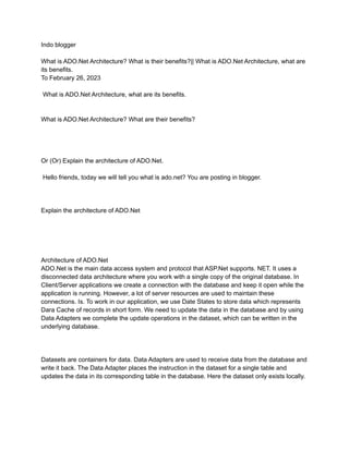 Indo blogger
What is ADO.Net Architecture? What is their benefits?|| What is ADO.Net Architecture, what are
its benefits.
To February 26, 2023
What is ADO.Net Architecture, what are its benefits.
What is ADO.Net Architecture? What are their benefits?
Or (Or) Explain the architecture of ADO.Net.
Hello friends, today we will tell you what is ado.net? You are posting in blogger.
Explain the architecture of ADO.Net
Architecture of ADO.Net
ADO.Net is the main data access system and protocol that ASP.Net supports. NET. It uses a
disconnected data architecture where you work with a single copy of the original database. In
Client/Server applications we create a connection with the database and keep it open while the
application is running. However, a lot of server resources are used to maintain these
connections. Is. To work in our application, we use Date States to store data which represents
Dara Cache of records in short form. We need to update the data in the database and by using
Data Adapters we complete the update operations in the dataset, which can be written in the
underlying database.
Datasets are containers for data. Data Adapters are used to receive data from the database and
write it back. The Data Adapter places the instruction in the dataset for a single table and
updates the data in its corresponding table in the database. Here the dataset only exists locally.
 