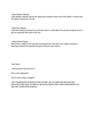 • Data Relation Objects-.
Data Relation Objects specify the relationship between Parent and Child Tables. It shares both
the tables on the basis of a key.
• Data Row Objects-
Data Row Objects correspond to particular rows in a data table. We use item property to set or
get any particular field value of the row.
• Data Column Object-
Data Column Object is the columnst Corresponding in the table. Each object maintains a
dataType property that specifies the type of data for each column.
Also Read -
, Net framework kya hota hai ??
Why is Eid celebrated?
How to write a blog in blogger?
.NET FRAMEWORK INTRODUCTION IN HINDI .NET IN HINDI ADO.NET ADO.NET
ARCHITECTURE HOW TO WRITE A BLOG BLOGGER.COM LOGIN COMPONENTS OF
ADO.NET COMPUTER SCIENCE
 