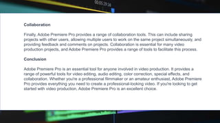Collaboration
Finally, Adobe Premiere Pro provides a range of collaboration tools. This can include sharing
projects with other users, allowing multiple users to work on the same project simultaneously, and
providing feedback and comments on projects. Collaboration is essential for many video
production projects, and Adobe Premiere Pro provides a range of tools to facilitate this process.
Conclusion
Adobe Premiere Pro is an essential tool for anyone involved in video production. It provides a
range of powerful tools for video editing, audio editing, color correction, special effects, and
collaboration. Whether you're a professional filmmaker or an amateur enthusiast, Adobe Premiere
Pro provides everything you need to create a professional-looking video. If you're looking to get
started with video production, Adobe Premiere Pro is an excellent choice.
 