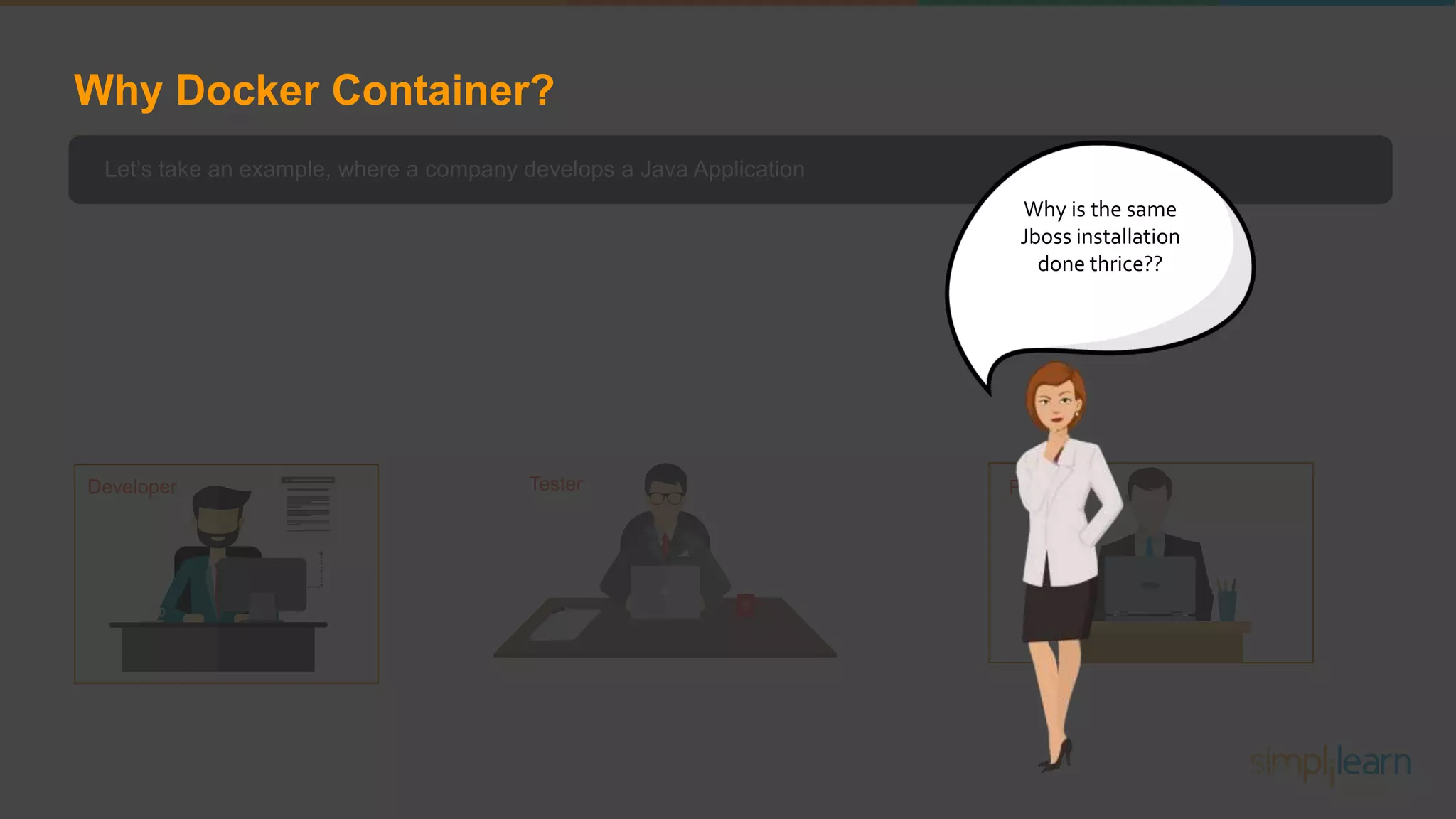 Let’s take an example, where a company develops a Java Application In order to do so a software programmer will setup an JBoss server on his system After the application is developed it has to be tested by the testing team For which the tester will have to repeat the set up process of JBoss in order to test the application As soon the testing is finished, it will be deployed to the production team Once again the production team requires an environment with JBoss installed on their system, so that it can host the Java application Developer Tester Production Why is the same Jboss installation done thrice?? Why Docker Container? 