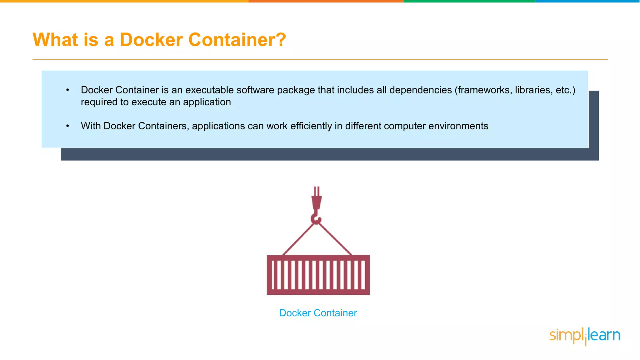 What is a Docker Container? • Docker Container is an executable software package that includes all dependencies (frameworks, libraries, etc.) required to execute an application • With Docker Containers, applications can work efficiently in different computer environments Docker Container 