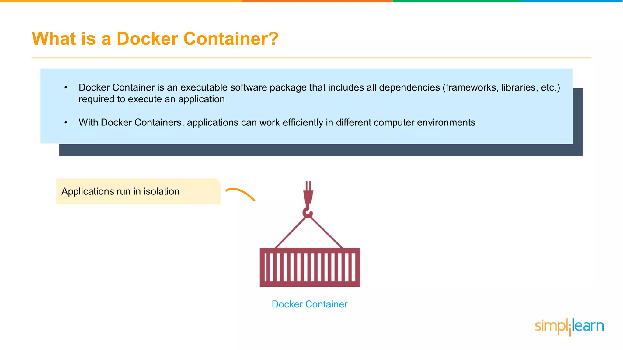 What is a Docker Container? • Docker Container is an executable software package that includes all dependencies (frameworks, libraries, etc.) required to execute an application • With Docker Containers, applications can work efficiently in different computer environments Applications run in isolation Docker Container 