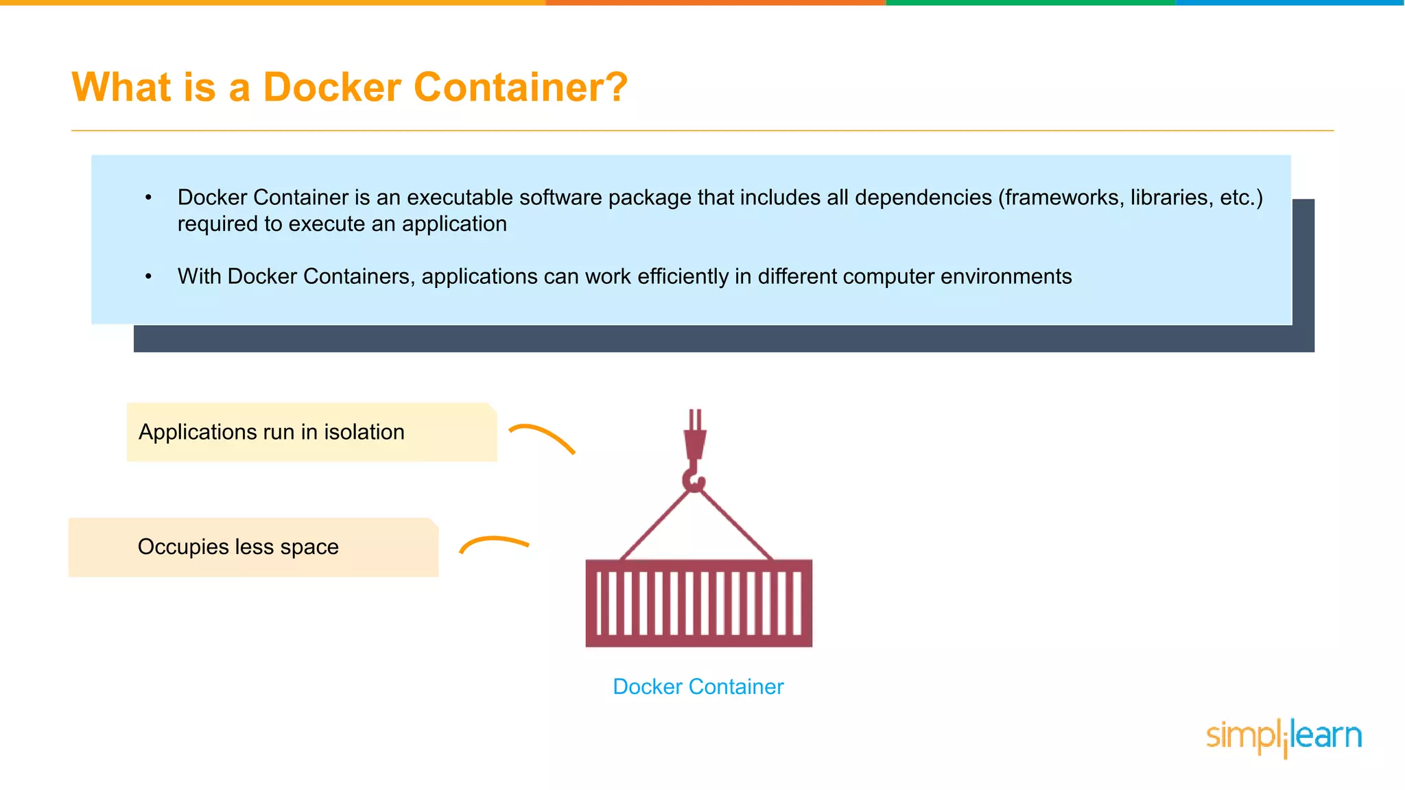 What is a Docker Container? • Docker Container is an executable software package that includes all dependencies (frameworks, libraries, etc.) required to execute an application • With Docker Containers, applications can work efficiently in different computer environments Applications run in isolation Occupies less space Docker Container 