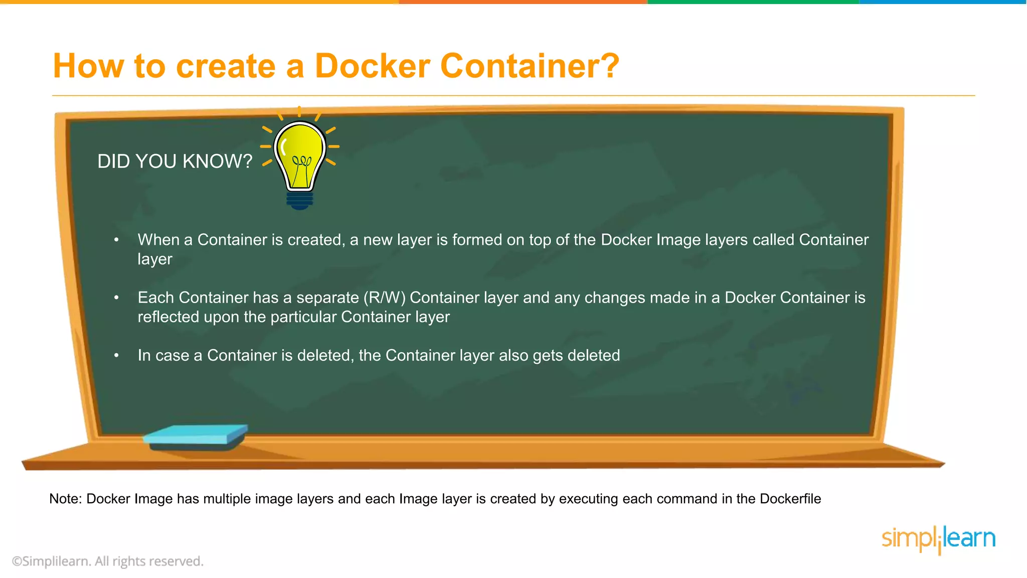 How to create a Docker Container? DID YOU KNOW? • When a Container is created, a new layer is formed on top of the Docker Image layers called Container layer • Each Container has a separate (R/W) Container layer and any changes made in a Docker Container is reflected upon the particular Container layer • In case a Container is deleted, the Container layer also gets deleted Note: Docker Image has multiple image layers and each Image layer is created by executing each command in the Dockerfile 