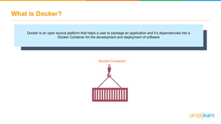 What is Docker?
Docker is an open source platform that helps a user to package an application and it’s dependencies into a
Docker Container for the development and deployment of software
Docker Container
 