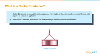 What is a Docker Container?
• Docker Container is an executable software package that includes all dependencies (frameworks, libraries, etc.)
required to execute an application
• With Docker Containers, applications can work efficiently in different computer environments
Docker Container
 