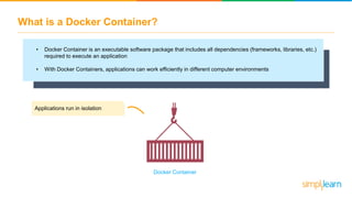 What is a Docker Container?
• Docker Container is an executable software package that includes all dependencies (frameworks, libraries, etc.)
required to execute an application
• With Docker Containers, applications can work efficiently in different computer environments
Applications run in isolation
Docker Container
 