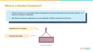 What is a Docker Container?
• Docker Container is an executable software package that includes all dependencies (frameworks, libraries, etc.)
required to execute an application
• With Docker Containers, applications can work efficiently in different computer environments
Applications run in isolation
Occupies less space
Docker Container
 
