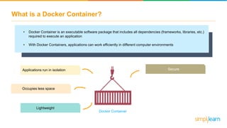 What is a Docker Container?
• Docker Container is an executable software package that includes all dependencies (frameworks, libraries, etc.)
required to execute an application
• With Docker Containers, applications can work efficiently in different computer environments
Applications run in isolation
Lightweight
Secure
Occupies less space
Docker Container
 