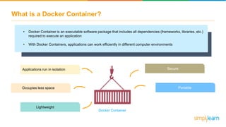 What is a Docker Container?
• Docker Container is an executable software package that includes all dependencies (frameworks, libraries, etc.)
required to execute an application
• With Docker Containers, applications can work efficiently in different computer environments
Applications run in isolation
Lightweight
Secure
PortableOccupies less space
Docker Container
 