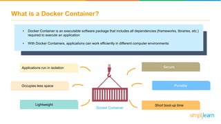 What is a Docker Container?
• Docker Container is an executable software package that includes all dependencies (frameworks, libraries, etc.)
required to execute an application
• With Docker Containers, applications can work efficiently in different computer environments
Applications run in isolation
Lightweight
Secure
Portable
Short boot-up time
Occupies less space
Docker Container
 