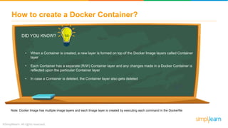 How to create a Docker Container?
DID YOU KNOW?
• When a Container is created, a new layer is formed on top of the Docker Image layers called Container
layer
• Each Container has a separate (R/W) Container layer and any changes made in a Docker Container is
reflected upon the particular Container layer
• In case a Container is deleted, the Container layer also gets deleted
Note: Docker Image has multiple image layers and each Image layer is created by executing each command in the Dockerfile
 