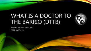 WHAT IS A DOCTOR TO
THE BARRIO (DTTB)
BIEN ELI NILLOS, MHSS, MD
DTTB BATCH 23
 