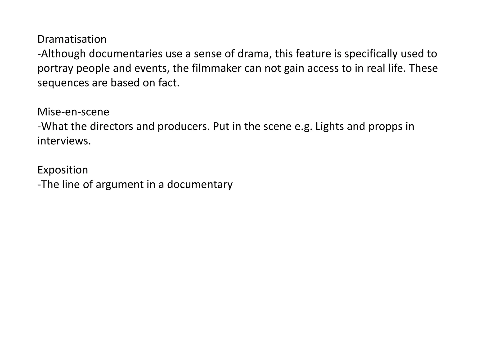 Dramatisation
-Although documentaries use a sense of drama, this feature is specifically used to
portray people and events, the filmmaker can not gain access to in real life. These
sequences are based on fact.

Mise-en-scene
-What the directors and producers. Put in the scene e.g. Lights and propps in
interviews.

Exposition
-The line of argument in a documentary
 