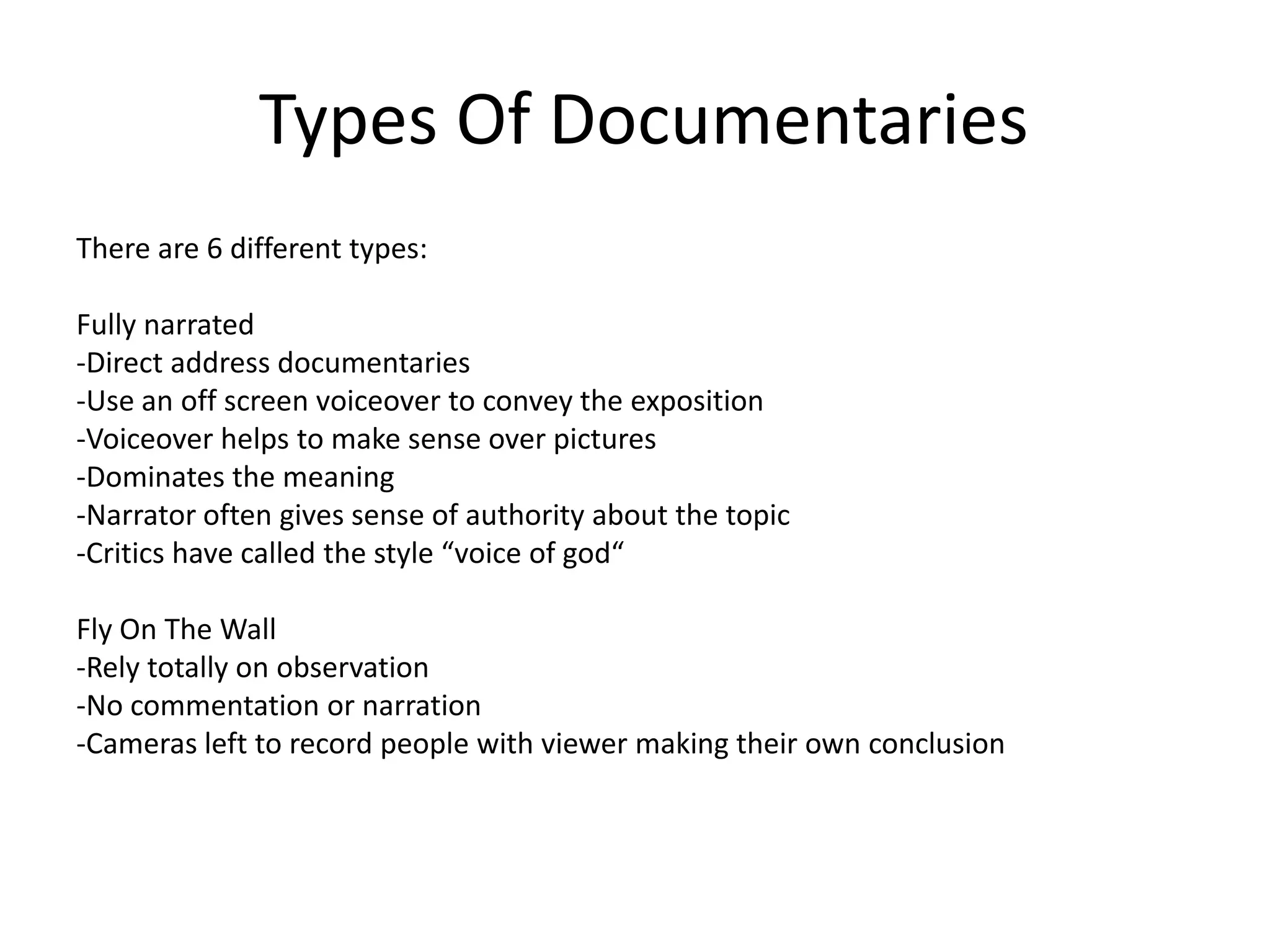 Types Of Documentaries
There are 6 different types:

Fully narrated
-Direct address documentaries
-Use an off screen voiceover to convey the exposition
-Voiceover helps to make sense over pictures
-Dominates the meaning
-Narrator often gives sense of authority about the topic
-Critics have called the style “voice of god“

Fly On The Wall
-Rely totally on observation
-No commentation or narration
-Cameras left to record people with viewer making their own conclusion
 
