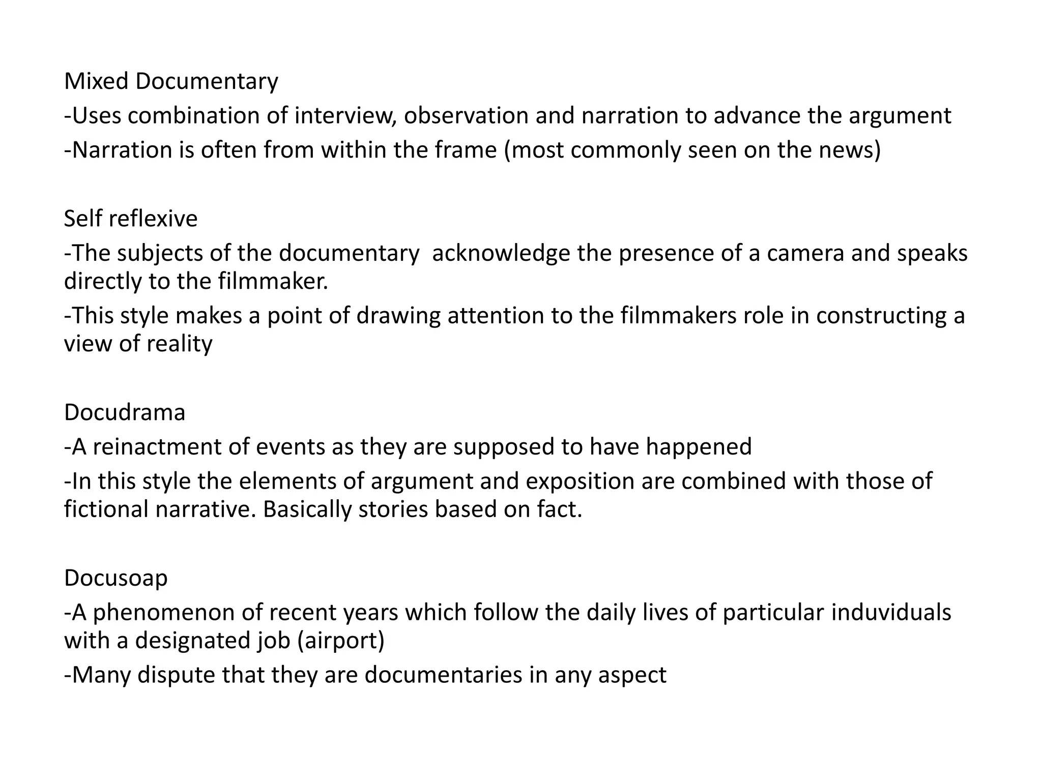 Mixed Documentary
-Uses combination of interview, observation and narration to advance the argument
-Narration is often from within the frame (most commonly seen on the news)

Self reflexive
-The subjects of the documentary acknowledge the presence of a camera and speaks
directly to the filmmaker.
-This style makes a point of drawing attention to the filmmakers role in constructing a
view of reality

Docudrama
-A reinactment of events as they are supposed to have happened
-In this style the elements of argument and exposition are combined with those of
fictional narrative. Basically stories based on fact.

Docusoap
-A phenomenon of recent years which follow the daily lives of particular induviduals
with a designated job (airport)
-Many dispute that they are documentaries in any aspect
 