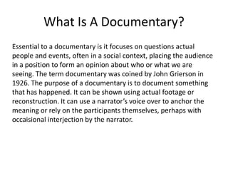 What Is A Documentary?
Essential to a documentary is it focuses on questions actual
people and events, often in a social context, placing the audience
in a position to form an opinion about who or what we are
seeing. The term documentary was coined by John Grierson in
1926. The purpose of a documentary is to document something
that has happened. It can be shown using actual footage or
reconstruction. It can use a narrator’s voice over to anchor the
meaning or rely on the participants themselves, perhaps with
occaisional interjection by the narrator.
 