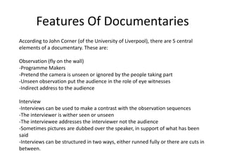 Features Of Documentaries
According to John Corner (of the University of Liverpool), there are 5 central
elements of a documentary. These are:

Observation (fly on the wall)
-Programme Makers
-Pretend the camera is unseen or ignored by the people taking part
-Unseen observation put the audience in the role of eye witnesses
-Indirect address to the audience

Interview
-Interviews can be used to make a contrast with the observation sequences
-The interviewer is wither seen or unseen
-The interviewee addresses the interviewer not the audience
-Sometimes pictures are dubbed over the speaker, in support of what has been
said
-Interviews can be structured in two ways, either runned fully or there are cuts in
between.
 