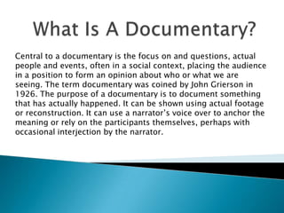 Central to a documentary is the focus on and questions, actual
people and events, often in a social context, placing the audience
in a position to form an opinion about who or what we are
seeing. The term documentary was coined by John Grierson in
1926. The purpose of a documentary is to document something
that has actually happened. It can be shown using actual footage
or reconstruction. It can use a narrator’s voice over to anchor the
meaning or rely on the participants themselves, perhaps with
occasional interjection by the narrator.
 