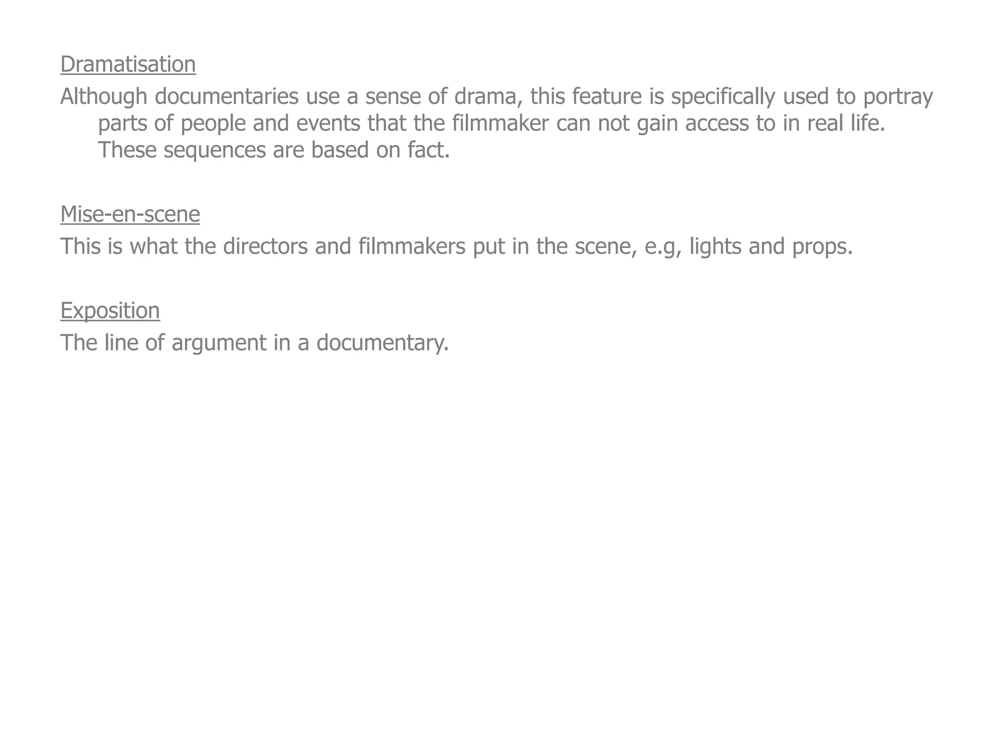 Dramatisation
Although documentaries use a sense of drama, this feature is specifically used to portray
    parts of people and events that the filmmaker can not gain access to in real life.
    These sequences are based on fact.

Mise-en-scene
This is what the directors and filmmakers put in the scene, e.g, lights and props.

Exposition
The line of argument in a documentary.
 