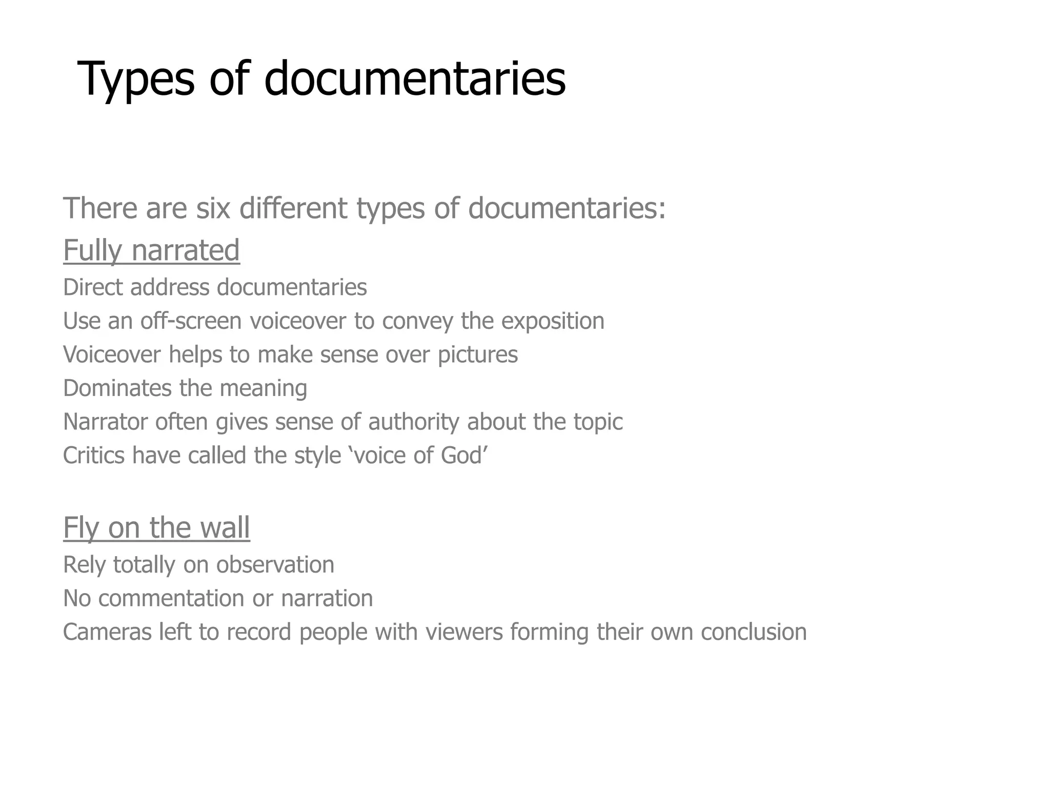 Types of documentaries

There are six different types of documentaries:
Fully narrated
Direct address documentaries
Use an off-screen voiceover to convey the exposition
Voiceover helps to make sense over pictures
Dominates the meaning
Narrator often gives sense of authority about the topic
Critics have called the style ‘voice of God’


Fly on the wall
Rely totally on observation
No commentation or narration
Cameras left to record people with viewers forming their own conclusion
 