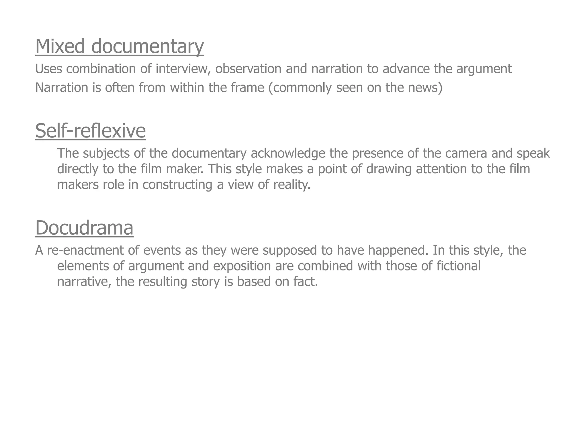 Mixed documentary
Uses combination of interview, observation and narration to advance the argument
Narration is often from within the frame (commonly seen on the news)


Self-reflexive
   The subjects of the documentary acknowledge the presence of the camera and speak
   directly to the film maker. This style makes a point of drawing attention to the film
   makers role in constructing a view of reality.


Docudrama
A re-enactment of events as they were supposed to have happened. In this style, the
    elements of argument and exposition are combined with those of fictional
    narrative, the resulting story is based on fact.
 
