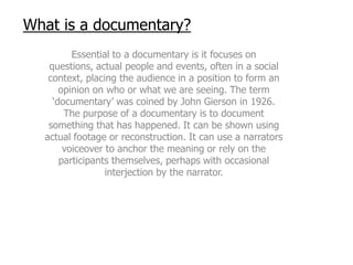 What is a documentary?
         Essential to a documentary is it focuses on
   questions, actual people and events, often in a social
   context, placing the audience in a position to form an
      opinion on who or what we are seeing. The term
    ‘documentary’ was coined by John Gierson in 1926.
       The purpose of a documentary is to document
   something that has happened. It can be shown using
  actual footage or reconstruction. It can use a narrators
       voiceover to anchor the meaning or rely on the
      participants themselves, perhaps with occasional
                 interjection by the narrator.
 
