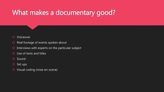 What makes a documentary good?
 Voiceover
 Real footage of events spoken about
 Interviews with experts on the particular subject
 Use of texts and titles
 Sound
 Set ups
 Visual coding (mise-en-scene)
 
