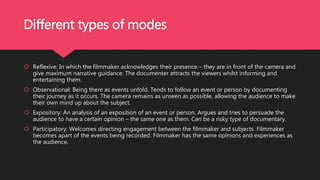 Different types of modes
 Reflexive: In which the filmmaker acknowledges their presence – they are in front of the camera and
give maximum narrative guidance. The documenter attracts the viewers whilst informing and
entertaining them.
 Observational: Being there as events unfold. Tends to follow an event or person by documenting
their journey as it occurs. The camera remains as unseen as possible, allowing the audience to make
their own mind up about the subject.
 Expository: An analysis of an exposition of an event or person. Argues and tries to persuade the
audience to have a certain opinion – the same one as them. Can be a risky type of documentary.
 Participatory: Welcomes directing engagement between the filmmaker and subjects. Filmmaker
becomes apart of the events being recorded. Filmmaker has the same opinions and experiences as
the audience.
 