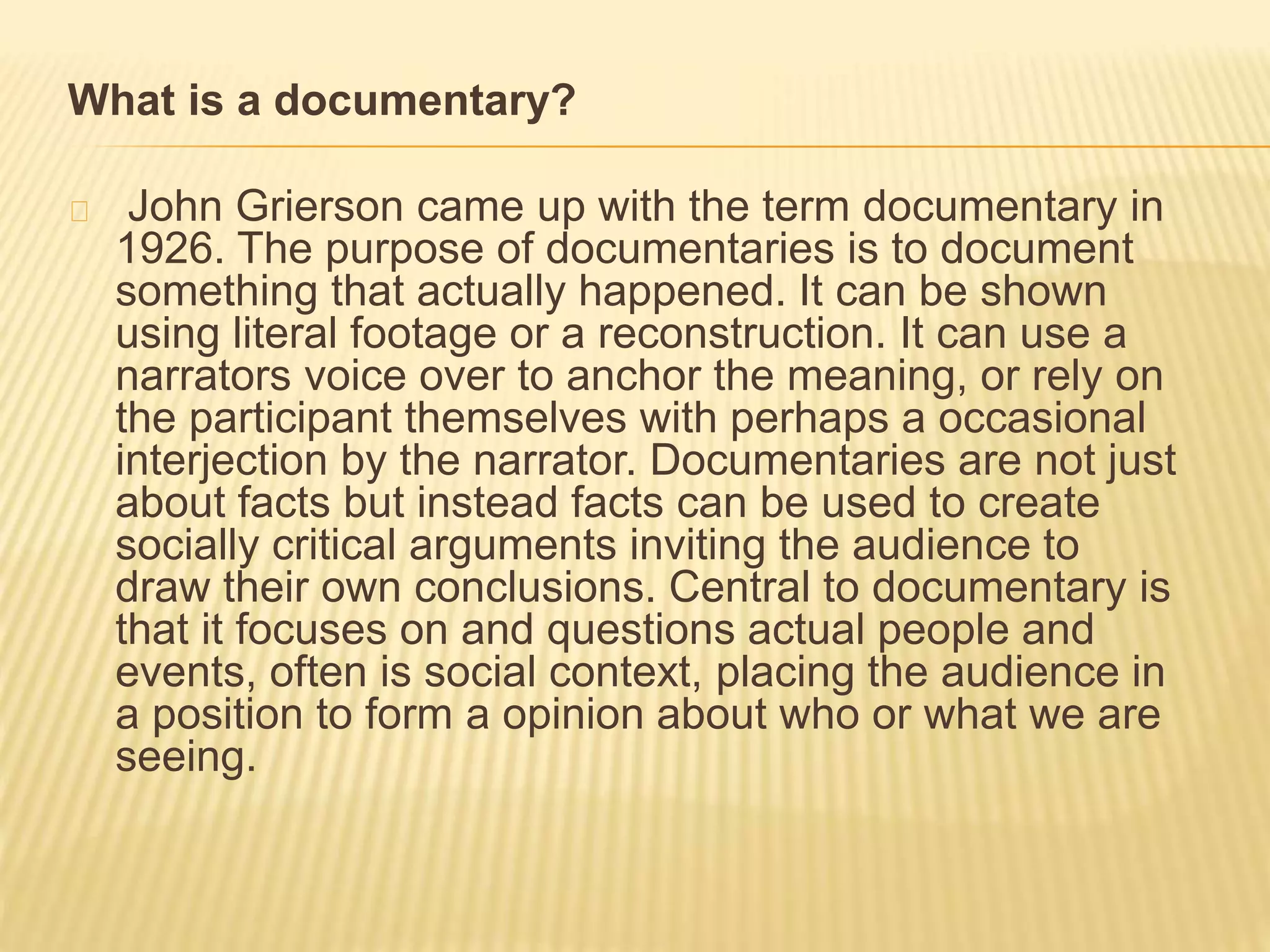 What is a documentary? 
John Grierson came up with the term documentary in 
1926. The purpose of documentaries is to document 
something that actually happened. It can be shown 
using literal footage or a reconstruction. It can use a 
narrators voice over to anchor the meaning, or rely on 
the participant themselves with perhaps a occasional 
interjection by the narrator. Documentaries are not just 
about facts but instead facts can be used to create 
socially critical arguments inviting the audience to 
draw their own conclusions. Central to documentary is 
that it focuses on and questions actual people and 
events, often is social context, placing the audience in 
a position to form a opinion about who or what we are 
seeing. 
 