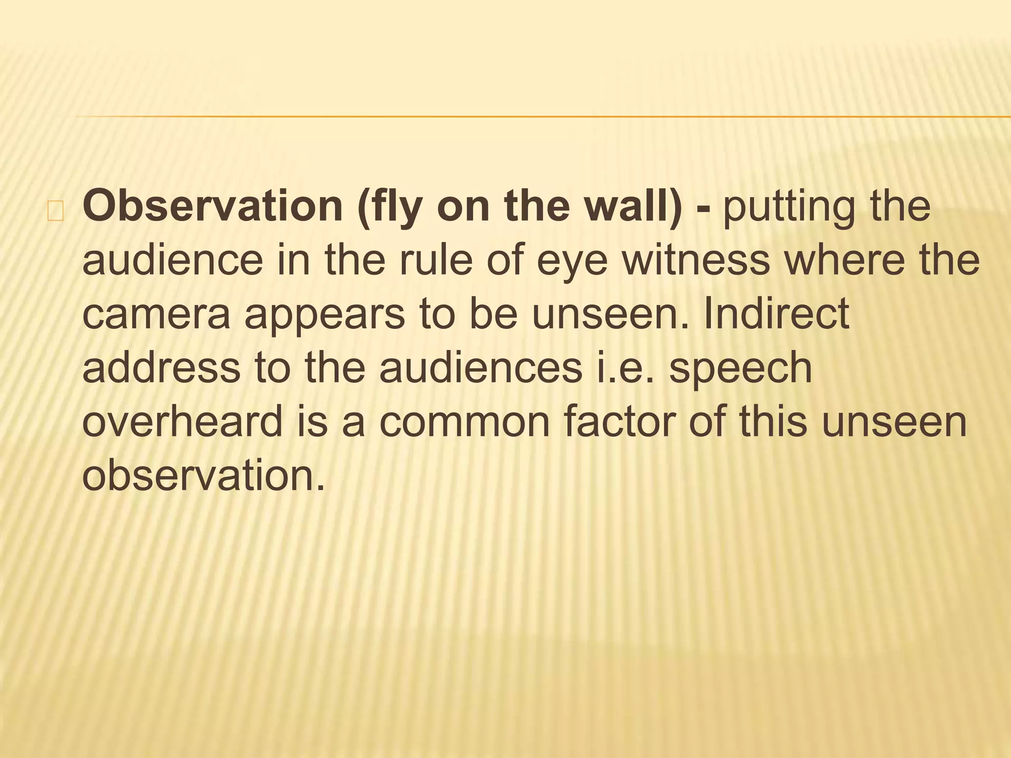 Observation (fly on the wall) - putting the 
audience in the rule of eye witness where the 
camera appears to be unseen. Indirect 
address to the audiences i.e. speech 
overheard is a common factor of this unseen 
observation. 
 