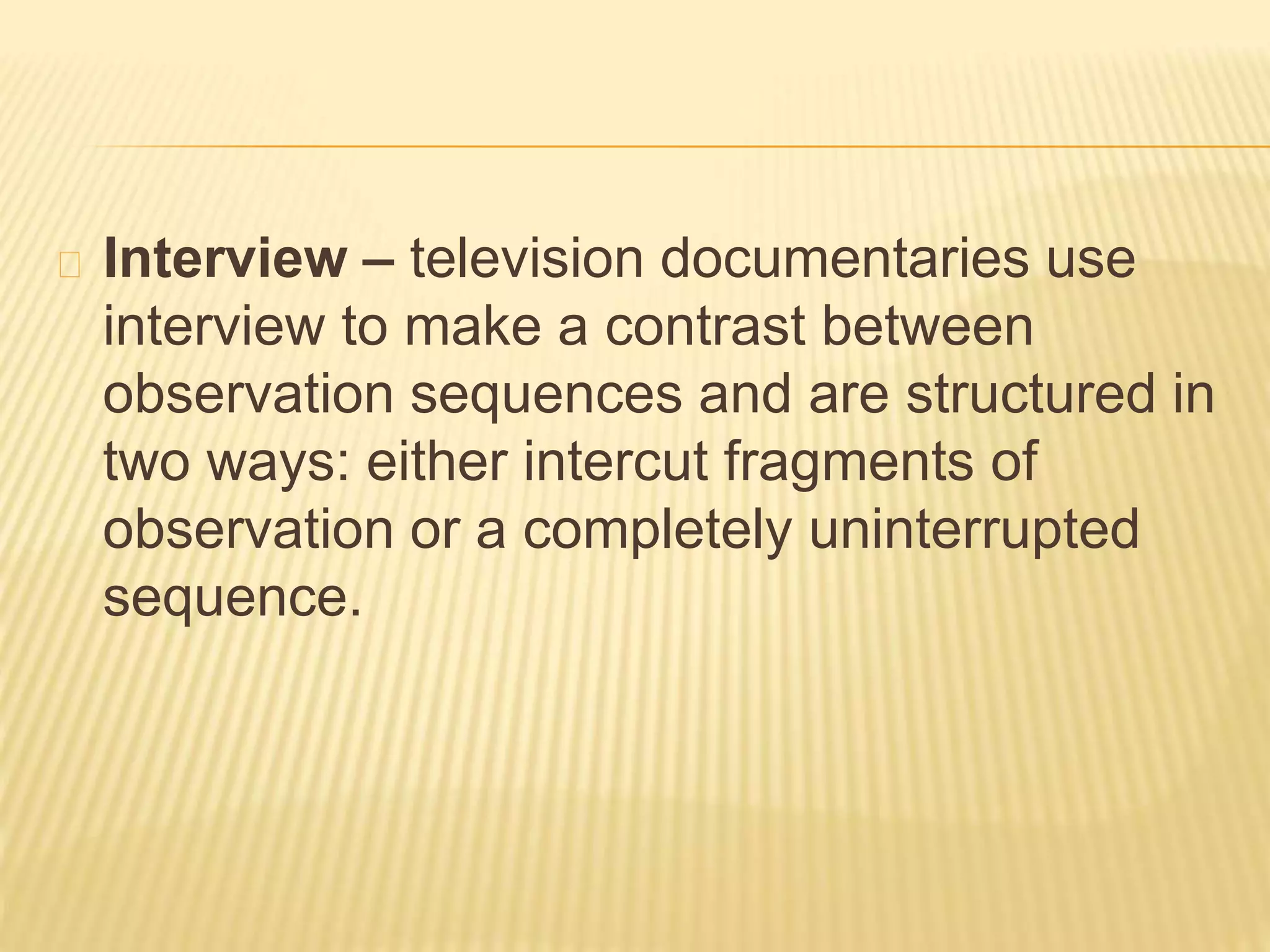 Interview – television documentaries use 
interview to make a contrast between 
observation sequences and are structured in 
two ways: either intercut fragments of 
observation or a completely uninterrupted 
sequence. 
 