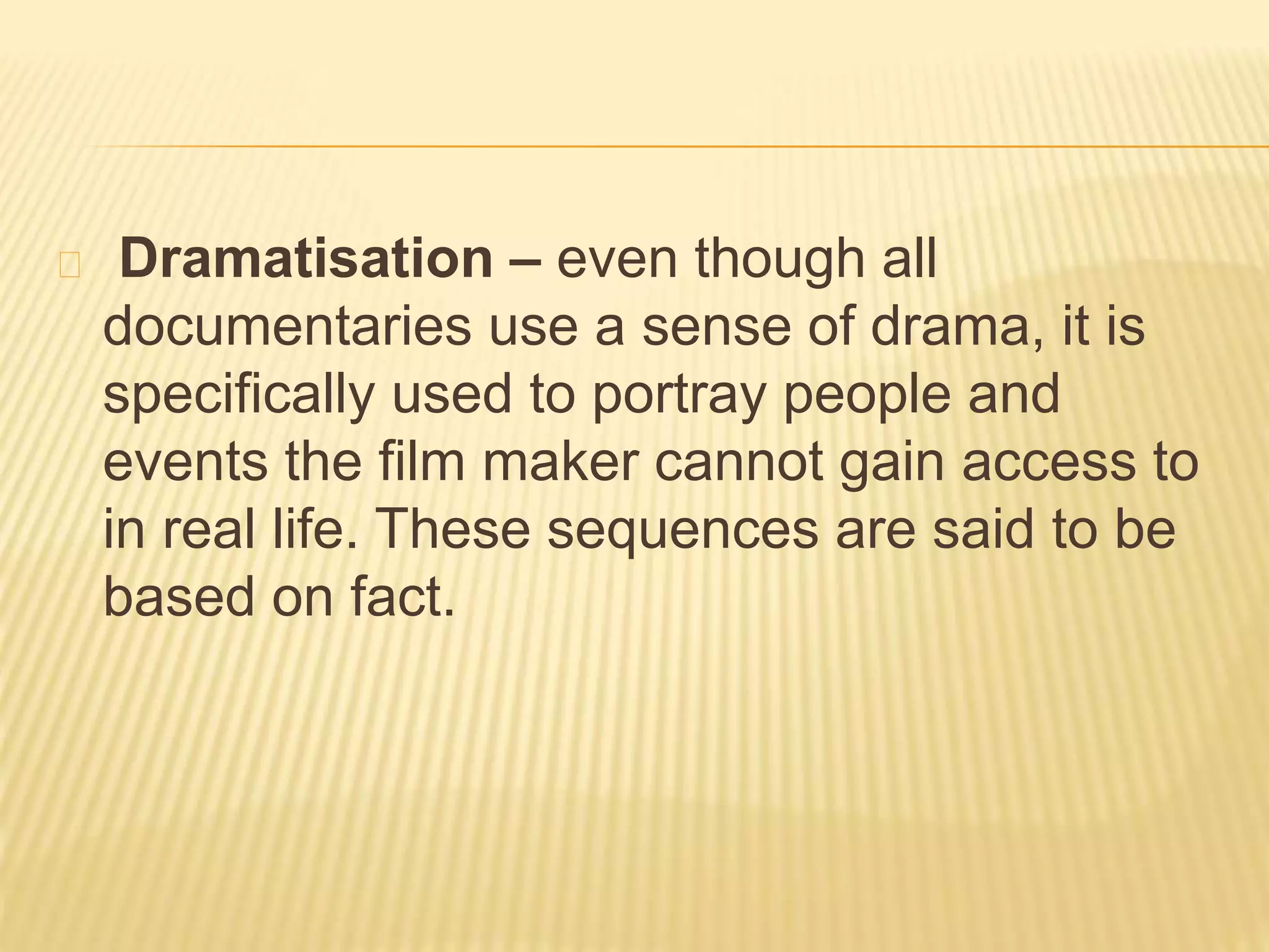 Dramatisation – even though all 
documentaries use a sense of drama, it is 
specifically used to portray people and 
events the film maker cannot gain access to 
in real life. These sequences are said to be 
based on fact. 
 