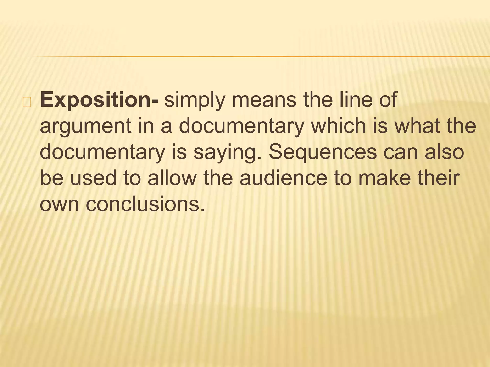 Exposition- simply means the line of 
argument in a documentary which is what the 
documentary is saying. Sequences can also 
be used to allow the audience to make their 
own conclusions. 
