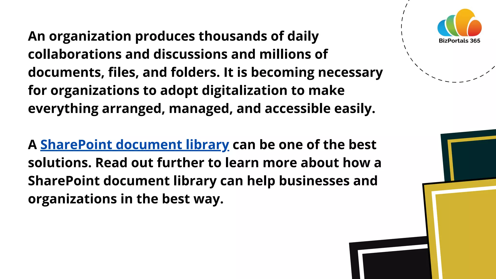An organization produces thousands of daily
collaborations and discussions and millions of
documents, files, and folders. It is becoming necessary
for organizations to adopt digitalization to make
everything arranged, managed, and accessible easily.
A SharePoint document library can be one of the best
solutions. Read out further to learn more about how a
SharePoint document library can help businesses and
organizations in the best way.
 