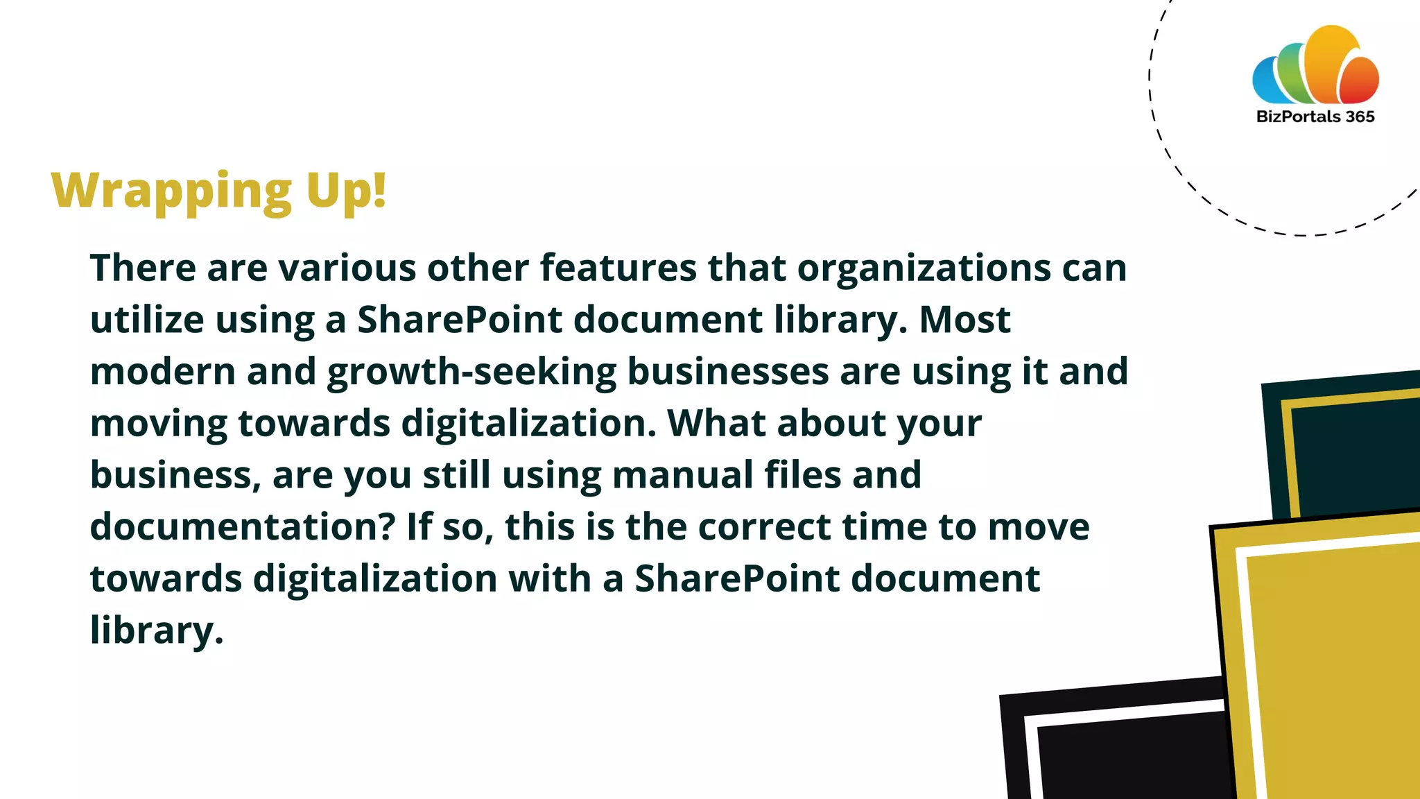 There are various other features that organizations can
utilize using a SharePoint document library. Most
modern and growth-seeking businesses are using it and
moving towards digitalization. What about your
business, are you still using manual files and
documentation? If so, this is the correct time to move
towards digitalization with a SharePoint document
library.
Wrapping Up!
 