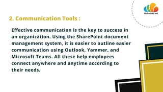 Effective communication is the key to success in
an organization. Using the SharePoint document
management system, it is easier to outline easier
communication using Outlook, Yammer, and
Microsoft Teams. All these help employees
connect anywhere and anytime according to
their needs.
2. Communication Tools :
 