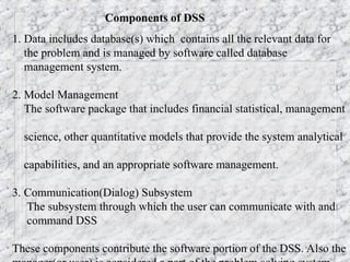 Components of DSS
1. Data includes database(s) which contains all the relevant data for
the problem and is managed by software called database
management system.
2. Model Management
The software package that includes financial statistical, management
science, other quantitative models that provide the system analytical
capabilities, and an appropriate software management.
3. Communication(Dialog) Subsystem
The subsystem through which the user can communicate with and
command DSS
These components contribute the software portion of the DSS. Also the
 