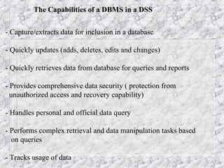 The Capabilities of a DBMS in a DSS
- Capture/extracts data for inclusion in a database
- Quickly updates (adds, deletes, edits and changes)
- Quickly retrieves data from database for queries and reports
- Provides comprehensive data security ( protection from
unauthorized access and recovery capability)
- Handles personal and official data query
- Performs complex retrieval and data manipulation tasks based
on queries
- Tracks usage of data
 