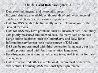 On Data And Database System-I
- Data external, internal and personal sources
- External data are a available on thousands of online commercial
databases, dictionaries, directories, reports, etc.
- Data for DSS needs to be frequently in the field using one of the
several methods
- Data for DSS may have problems such as: incorrect data, non timely
data poorly measured and indexed data, too many data or no data
- Large online databases such as CompuServe and Dow Jones
Information service can be a major source of DSS data.
- DSS can be programmed with third-generation languages , but it is
usually programmed with fourth-generation languages.
- Fourth-generation system include many integrated features for data
management
- Data are organized either in a relational, hierarchical or network
architecture. For many MSS relational type is preferable.
 