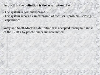 Implicit in the definition is the assumption that :
- The system is computer-based.
- The system serves as an extension of the user’s problem solving
capabilities.
Gorry and Scott-Morton’s definition was accepted throughout most
of the 1970’s by practitioners and researchers.
 