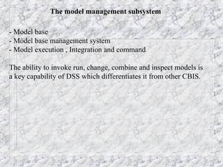 The model management subsystem
- Model base
- Model base management system
- Model execution , Integration and command
The ability to invoke run, change, combine and inspect models is
a key capability of DSS which differentiates it from other CBIS.
 