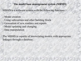 The model base management system (MBMS)
MBMS is a software system with the following functions :
- Model creation
- Using subroutines and other building block
- Generation of new routines and reports
- Model updating and changing
- Data manipulation
The MBMS is capable of interrelating models with appropriate
linkages through a database.
 