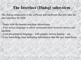The Interface (Dialog) subsystem
The dialog component is the software and hardware that provides the
user interface for DSS.
- Deals with the human-machine interactions
- Uses action language to allow communication between user(s) and
machine.
- Uses presentation language - with graphic screen display…etc.
- Uses knowledge base including information that the user must know.
 