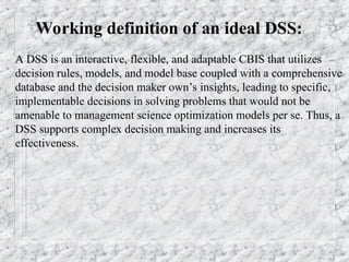 Working definition of an ideal DSS:
A DSS is an interactive, flexible, and adaptable CBIS that utilizes
decision rules, models, and model base coupled with a comprehensive
database and the decision maker own’s insights, leading to specific,
implementable decisions in solving problems that would not be
amenable to management science optimization models per se. Thus, a
DSS supports complex decision making and increases its
effectiveness.
 