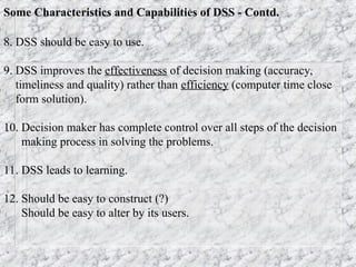 Some Characteristics and Capabilities of DSS - Contd.
8. DSS should be easy to use.
9. DSS improves the effectiveness of decision making (accuracy,
timeliness and quality) rather than efficiency (computer time close
form solution).
10. Decision maker has complete control over all steps of the decision
making process in solving the problems.
11. DSS leads to learning.
12. Should be easy to construct (?)
Should be easy to alter by its users.
 