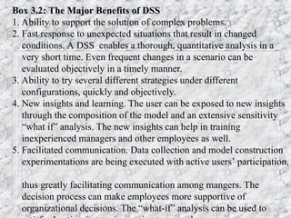 Box 3.2: The Major Benefits of DSS
1. Ability to support the solution of complex problems.
2. Fast response to unexpected situations that result in changed
conditions. A DSS enables a thorough, quantitative analysis in a
very short time. Even frequent changes in a scenario can be
evaluated objectively in a timely manner.
3. Ability to try several different strategies under different
configurations, quickly and objectively.
4. New insights and learning. The user can be exposed to new insights
through the composition of the model and an extensive sensitivity
“what if” analysis. The new insights can help in training
inexperienced managers and other employees as well.
5. Facilitated communication. Data collection and model construction
experimentations are being executed with active users’ participation,
thus greatly facilitating communication among mangers. The
decision process can make employees more supportive of
organizational decisions. The “what-if” analysis can be used to
 